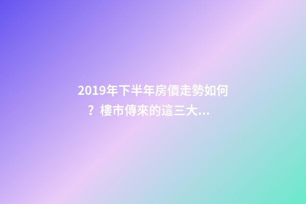 2019年下半年房價走勢如何？樓市傳來的這三大消息！